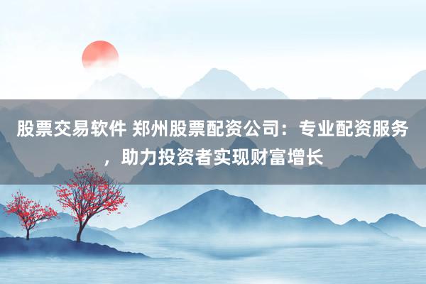 股票交易软件 郑州股票配资公司：专业配资服务，助力投资者实现财富增长