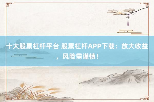 十大股票杠杆平台 股票杠杆APP下载：放大收益，风险需谨慎！