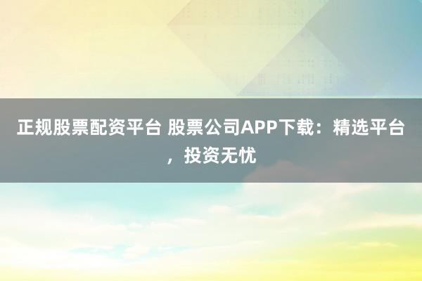 正规股票配资平台 股票公司APP下载：精选平台，投资无忧
