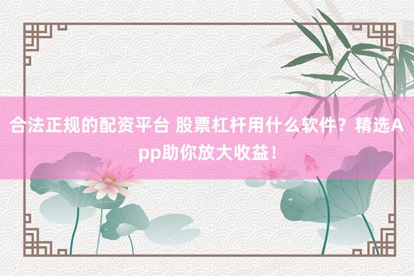 合法正规的配资平台 股票杠杆用什么软件？精选App助你放大收益！