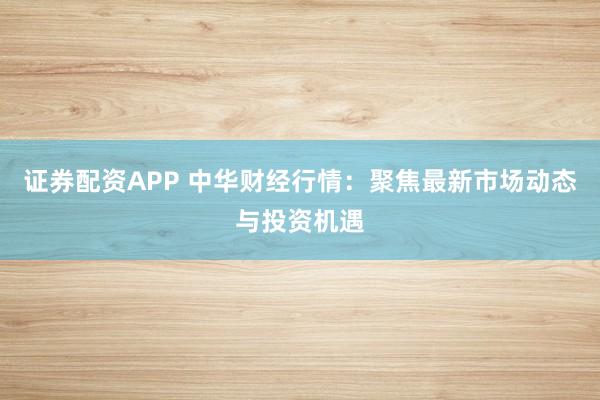 证券配资APP 中华财经行情：聚焦最新市场动态与投资机遇
