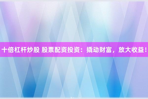 十倍杠杆炒股 股票配资投资：撬动财富，放大收益！