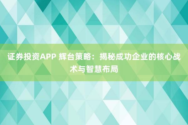 证券投资APP 辉台策略：揭秘成功企业的核心战术与智慧布局