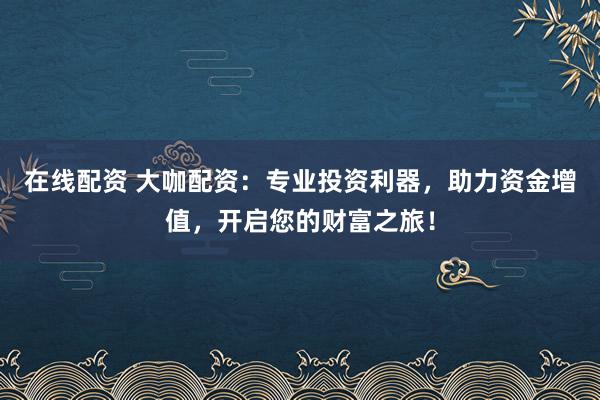 在线配资 大咖配资：专业投资利器，助力资金增值，开启您的财富之旅！