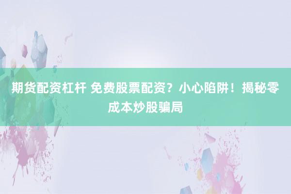 期货配资杠杆 免费股票配资？小心陷阱！揭秘零成本炒股骗局