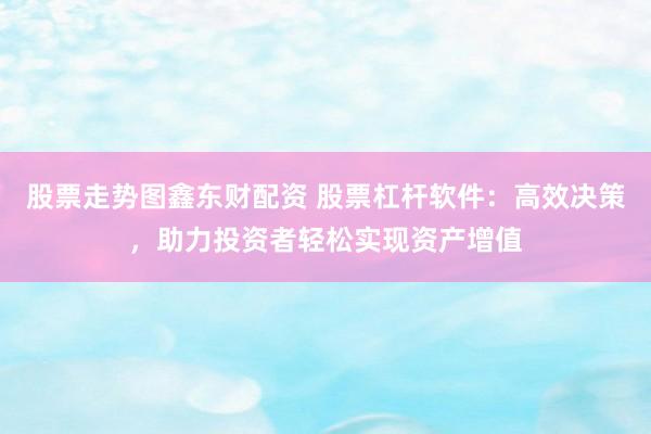 股票走势图鑫东财配资 股票杠杆软件：高效决策，助力投资者轻松实现资产增值