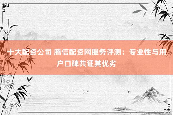 十大配资公司 腾信配资网服务评测:专业性与用户口碑共证其优劣