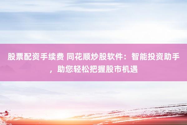 股票配资手续费 同花顺炒股软件：智能投资助手，助您轻松把握股市机遇