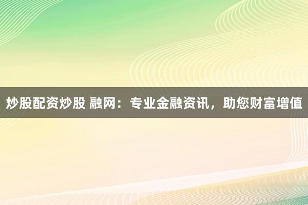 炒股配资炒股 融网：专业金融资讯，助您财富增值