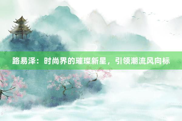 路易泽：时尚界的璀璨新星，引领潮流风向标