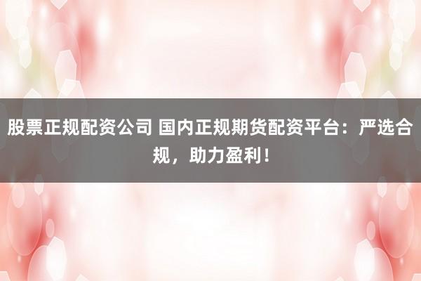 股票正规配资公司 国内正规期货配资平台:严选合规,助力盈利!