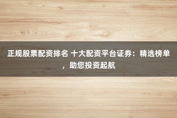 正规股票配资排名 十大配资平台证券：精选榜单，助您投资起航
