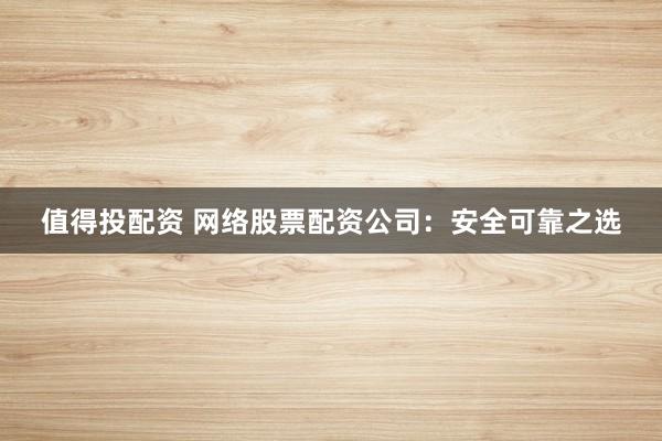 值得投配资 网络股票配资公司：安全可靠之选