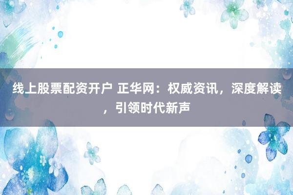 线上股票配资开户 正华网：权威资讯，深度解读，引领时代新声