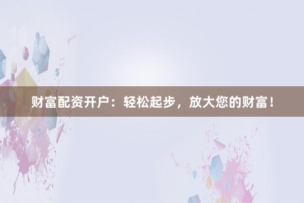 财富配资开户：轻松起步，放大您的财富！