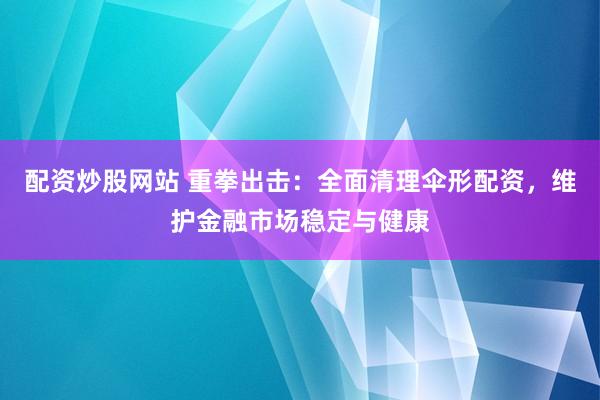配资炒股网站 重拳出击:全面清理伞形配资,维护金融市场稳定与健康