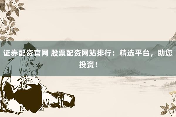 证券配资官网 股票配资网站排行：精选平台，助您投资！