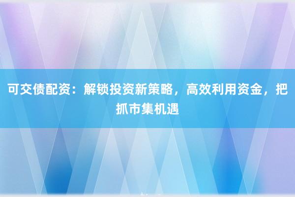 可交债配资：解锁投资新策略，高效利用资金，把抓市集机遇