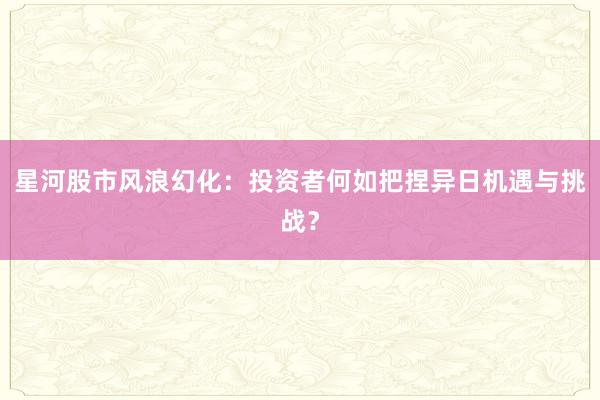 星河股市风浪幻化：投资者何如把捏异日机遇与挑战？