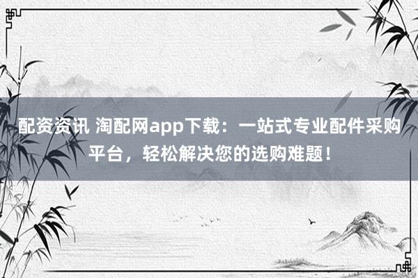 配资资讯 淘配网app下载:一站式专业配件采购平台,轻松解决您的选购难题!