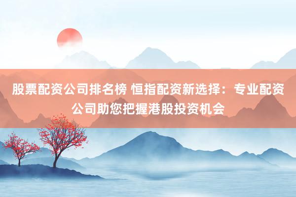 股票配资公司排名榜 恒指配资新选择：专业配资公司助您把握港股投资机会