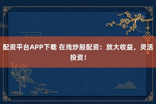 配资平台APP下载 在线炒股配资：放大收益，灵活投资！