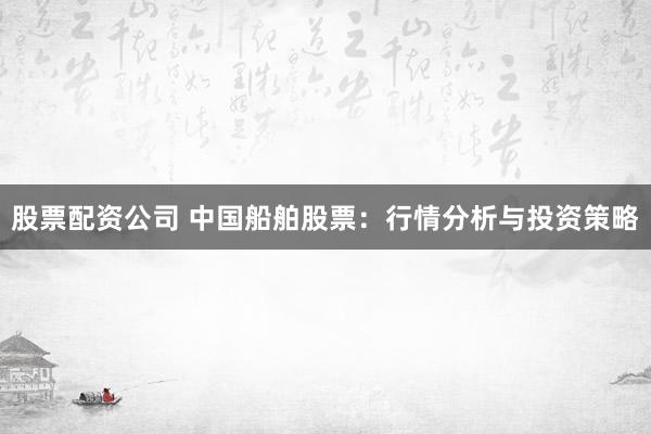 股票配资公司 中国船舶股票：行情分析与投资策略