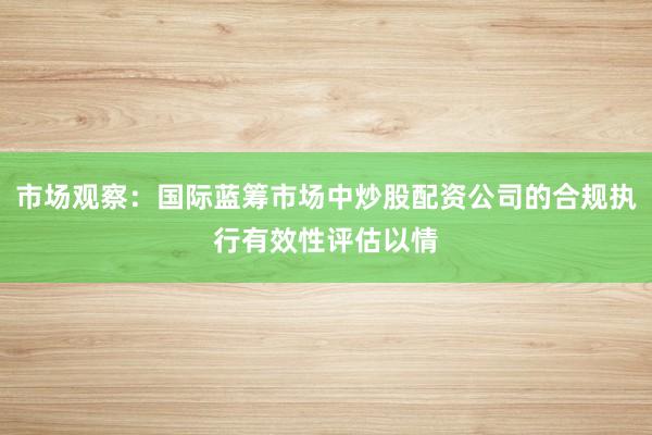 市场观察：国际蓝筹市场中炒股配资公司的合规执行有效性评估以情