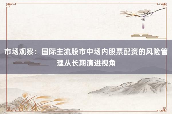 市场观察：国际主流股市中场内股票配资的风险管理从长期演进视角