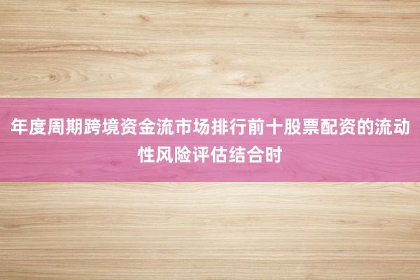年度周期跨境资金流市场排行前十股票配资的流动性风险评估结合时