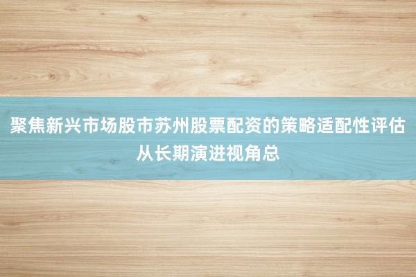 聚焦新兴市场股市苏州股票配资的策略适配性评估从长期演进视角总