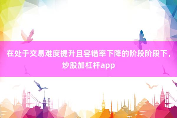 在处于交易难度提升且容错率下降的阶段阶段下,炒股加杠杆app