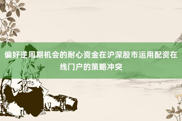 偏好逆周期机会的耐心资金在沪深股市运用配资在线门户的策略冲突