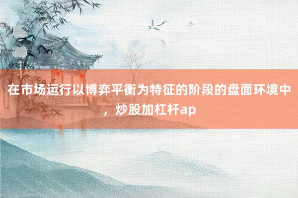 在市场运行以博弈平衡为特征的阶段的盘面环境中，炒股加杠杆ap