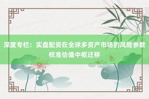 深度专栏：实盘配资在全球多资产市场的风险参数校准估值中枢迁移