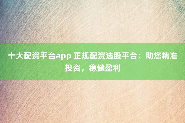 十大配资平台app 正规配资选股平台：助您精准投资，稳健盈利
