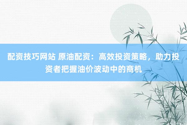 配资技巧网站 原油配资：高效投资策略，助力投资者把握油价波动中的商机