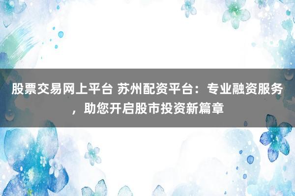 股票交易网上平台 苏州配资平台：专业融资服务，助您开启股市投资新篇章