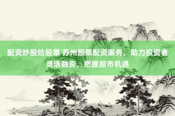 配资炒股给股票 苏州股票配资服务，助力投资者灵活融资，把握股市机遇