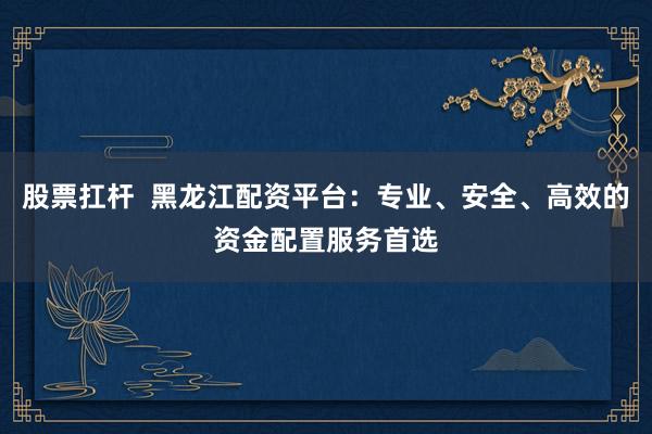 股票扛杆  黑龙江配资平台：专业、安全、高效的资金配置服务首选