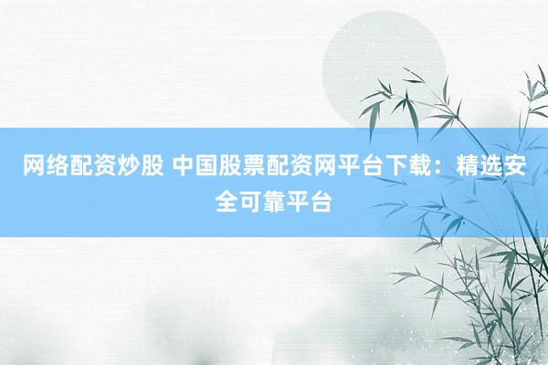 网络配资炒股 中国股票配资网平台下载：精选安全可靠平台