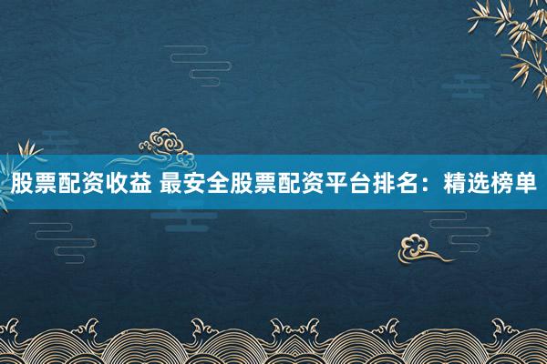 股票配资收益 最安全股票配资平台排名：精选榜单