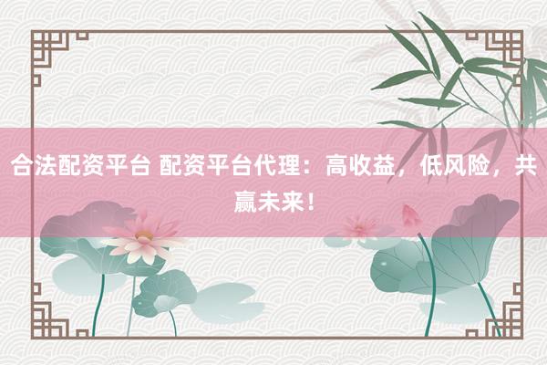 合法配资平台 配资平台代理：高收益，低风险，共赢未来！