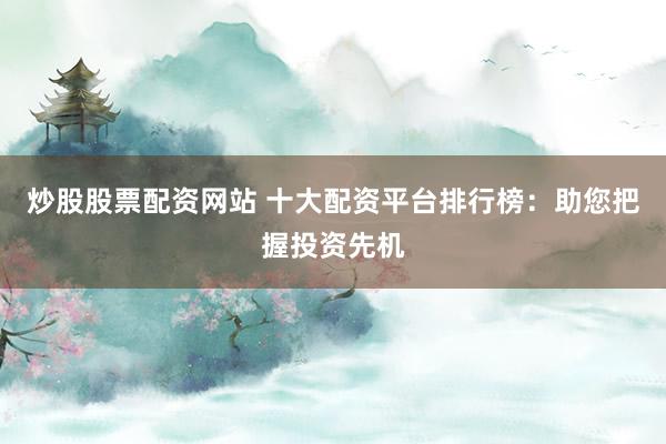 炒股股票配资网站 十大配资平台排行榜：助您把握投资先机