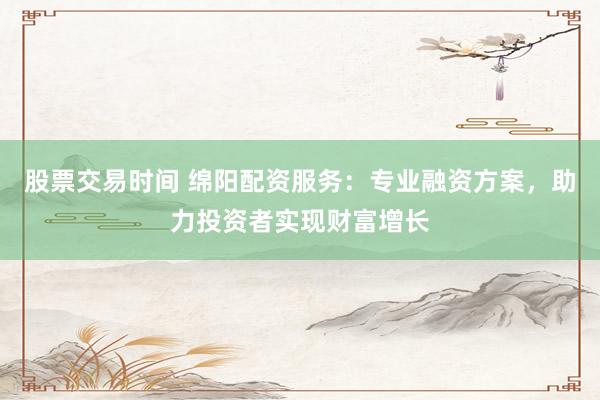 股票交易时间 绵阳配资服务：专业融资方案，助力投资者实现财富增长