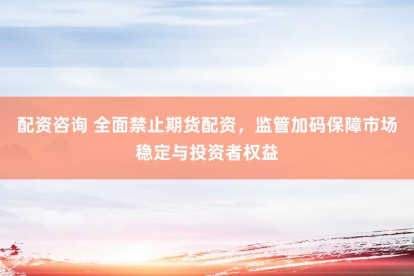 配资咨询 全面禁止期货配资，监管加码保障市场稳定与投资者权益
