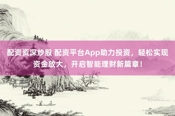 配资资深炒股 配资平台App助力投资，轻松实现资金放大，开启智能理财新篇章！