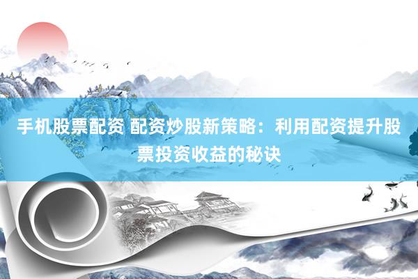 手机股票配资 配资炒股新策略：利用配资提升股票投资收益的秘诀