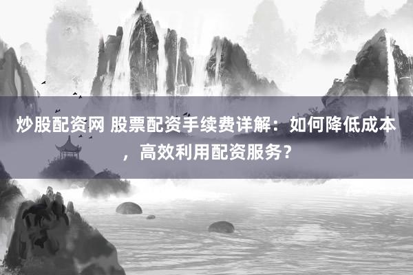炒股配资网 股票配资手续费详解：如何降低成本，高效利用配资服务？