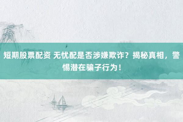 短期股票配资 无忧配是否涉嫌欺诈？揭秘真相，警惕潜在骗子行为！